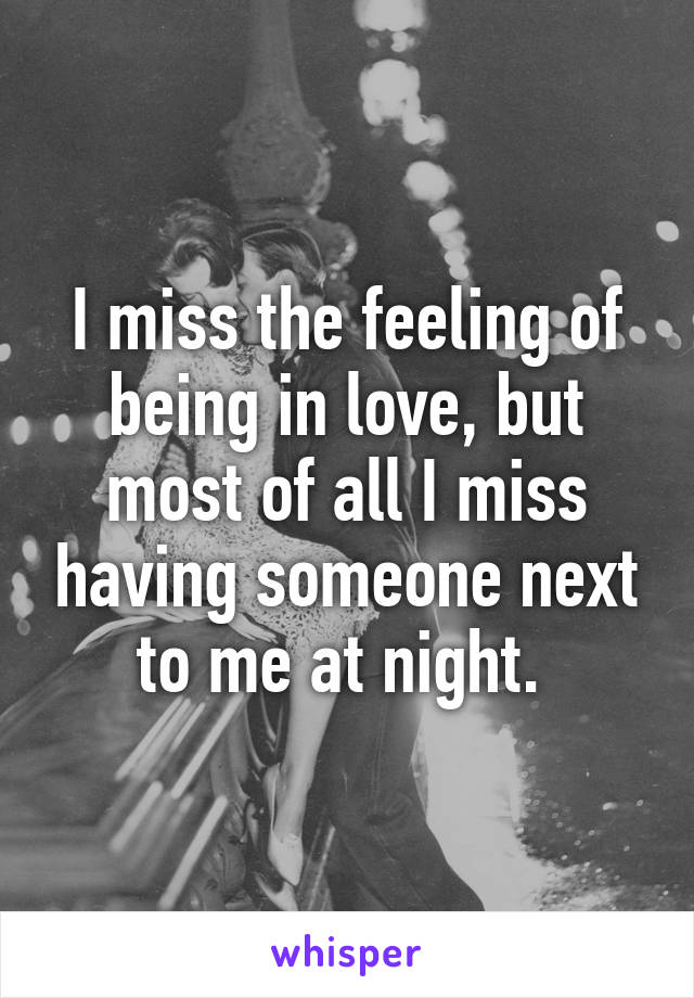 I miss the feeling of being in love, but most of all I miss having someone next to me at night. 