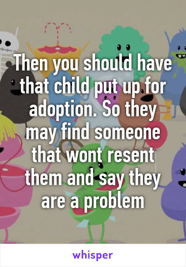 Then you should have that child put up for adoption. So they may find someone that wont resent them and say they are a problem