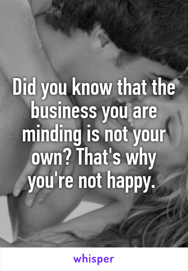 Did you know that the business you are minding is not your own? That's why you're not happy. 