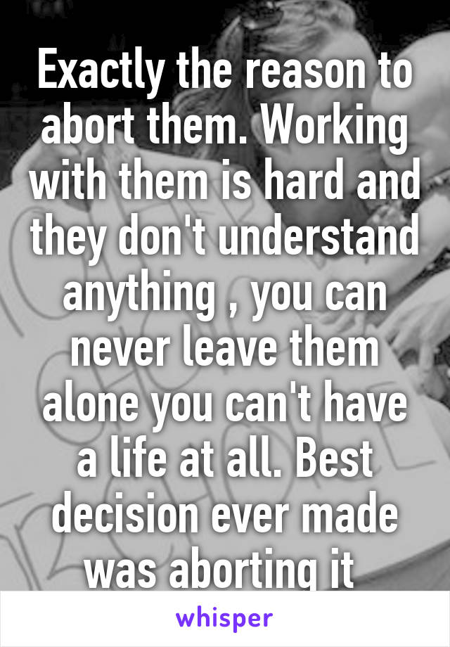 Exactly the reason to abort them. Working with them is hard and they don't understand anything , you can never leave them alone you can't have a life at all. Best decision ever made was aborting it 