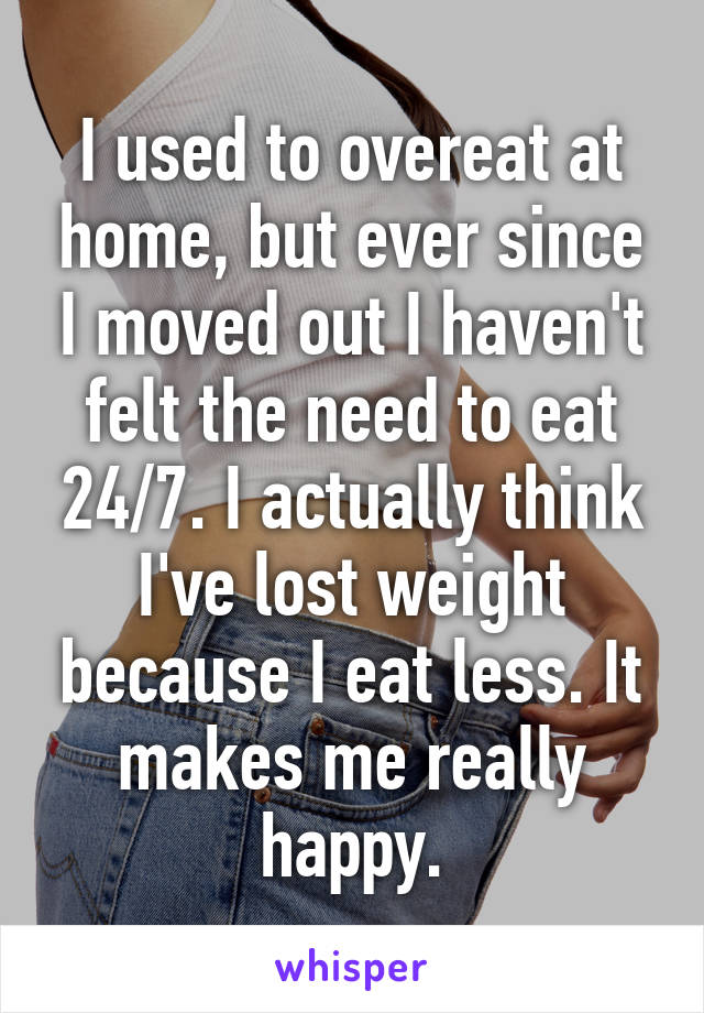 I used to overeat at home, but ever since I moved out I haven't felt the need to eat 24/7. I actually think I've lost weight because I eat less. It makes me really happy.