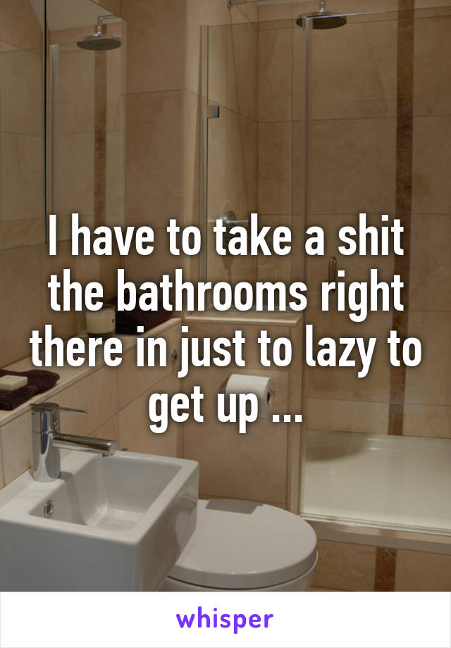 I have to take a shit the bathrooms right there in just to lazy to get up ...