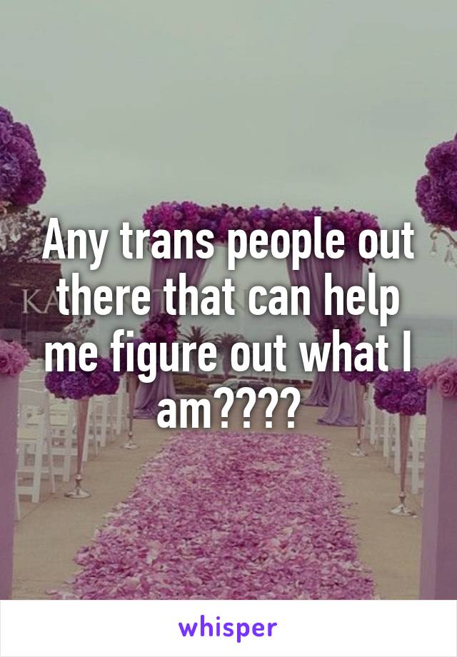 Any trans people out there that can help me figure out what I am????