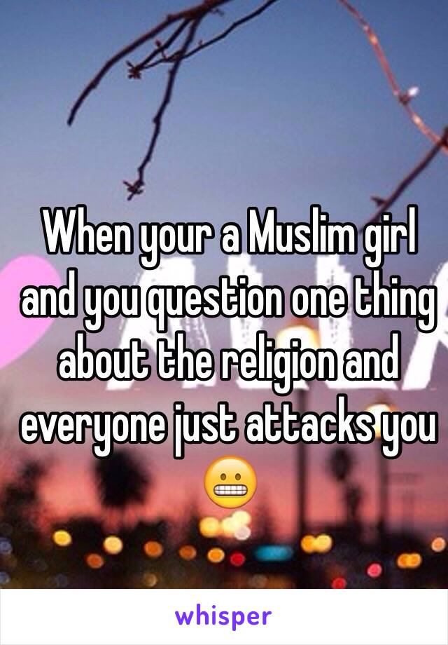 When your a Muslim girl and you question one thing about the religion and everyone just attacks you 😬