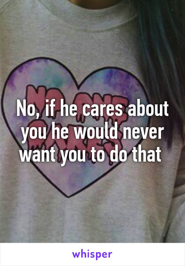 No, if he cares about you he would never want you to do that 