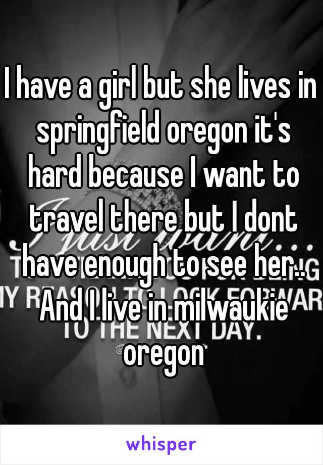 I have a girl but she lives in springfield oregon it's hard because I want to travel there but I dont have enough to see her.. And I live in milwaukie oregon