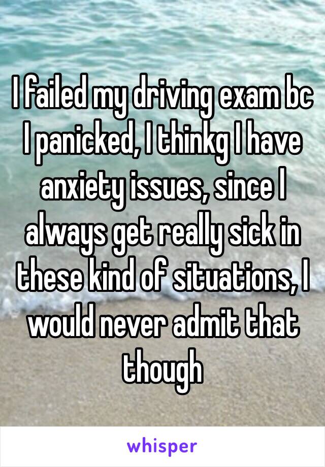 I failed my driving exam bc I panicked, I thinkg I have anxiety issues, since I always get really sick in these kind of situations, I would never admit that though