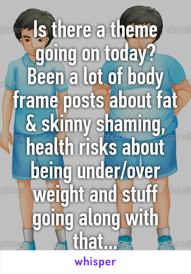 Is there a theme going on today?
Been a lot of body frame posts about fat & skinny shaming, health risks about being under/over weight and stuff going along with that...