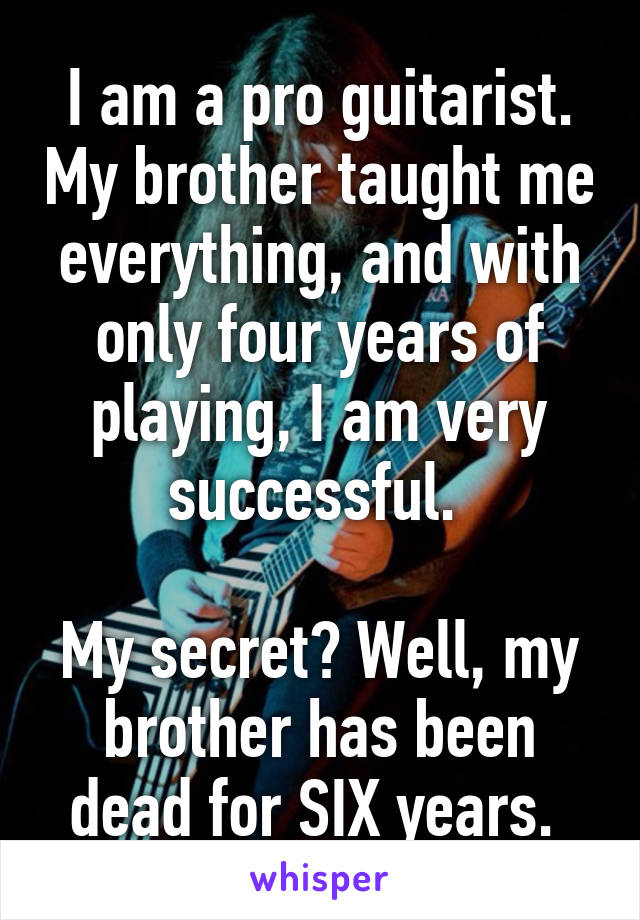 I am a pro guitarist. My brother taught me everything, and with only four years of playing, I am very successful. 

My secret? Well, my brother has been dead for SIX years. 