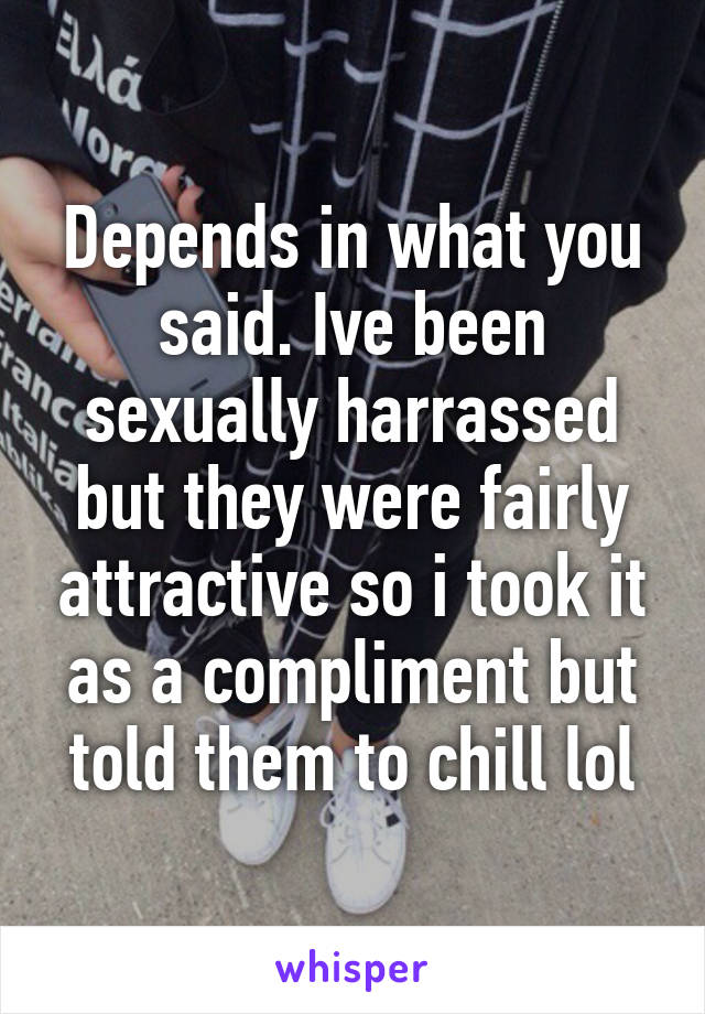 Depends in what you said. Ive been sexually harrassed but they were fairly attractive so i took it as a compliment but told them to chill lol