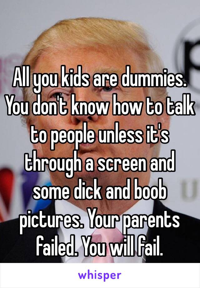 All you kids are dummies. You don't know how to talk to people unless it's through a screen and some dick and boob pictures. Your parents failed. You will fail.