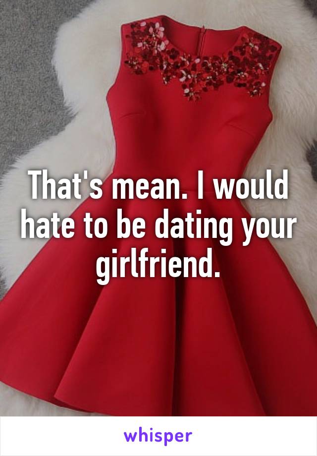 That's mean. I would hate to be dating your girlfriend.