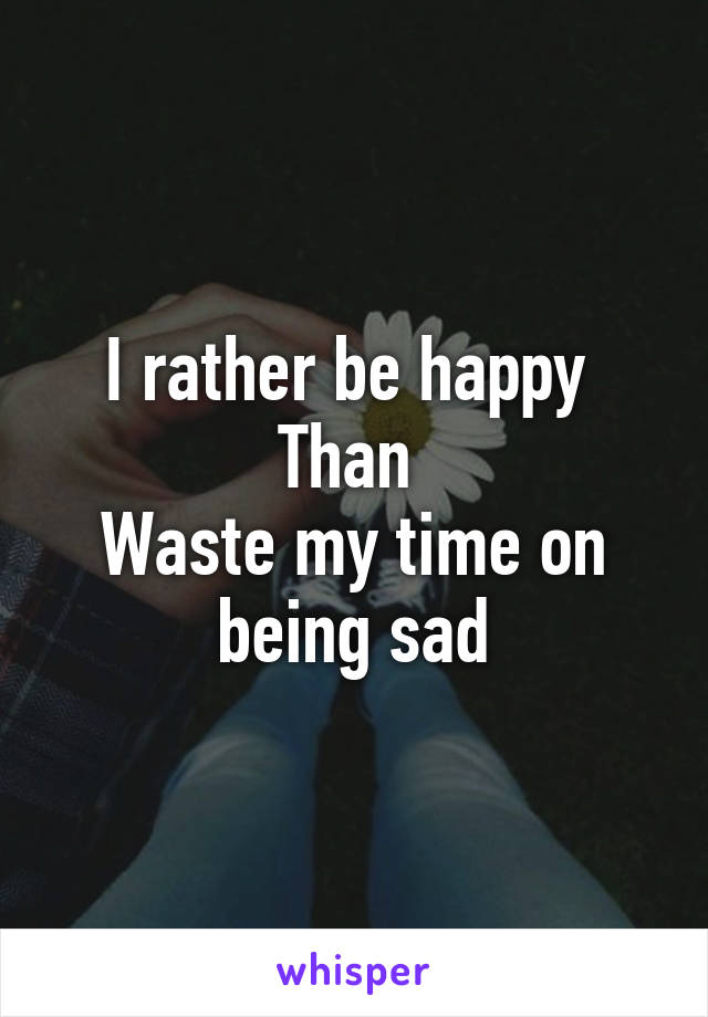 I rather be happy 
Than 
Waste my time on being sad