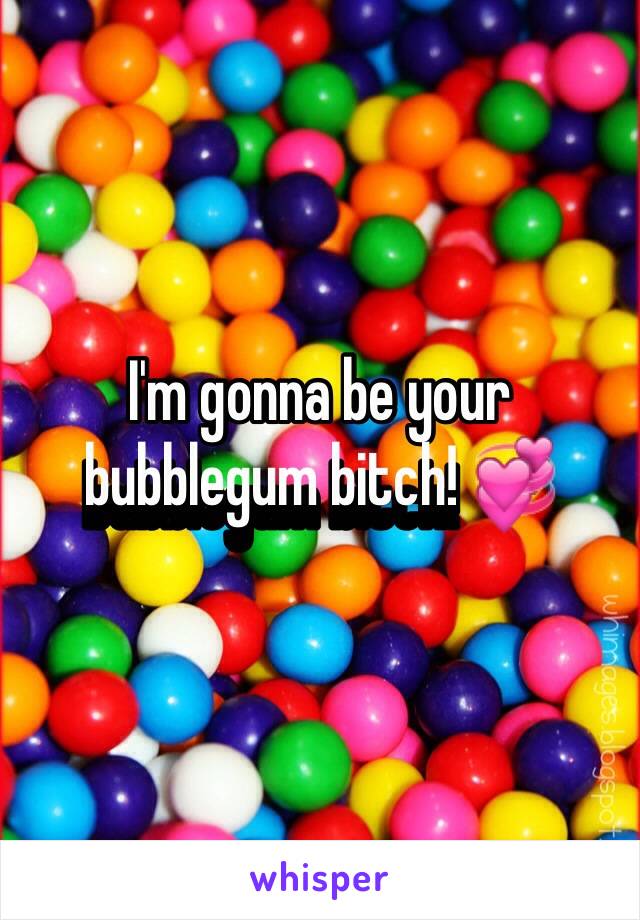 I'm gonna be your bubblegum bitch! 💞