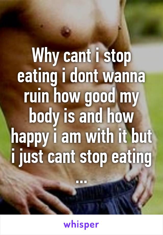 Why cant i stop eating i dont wanna ruin how good my body is and how happy i am with it but i just cant stop eating ...