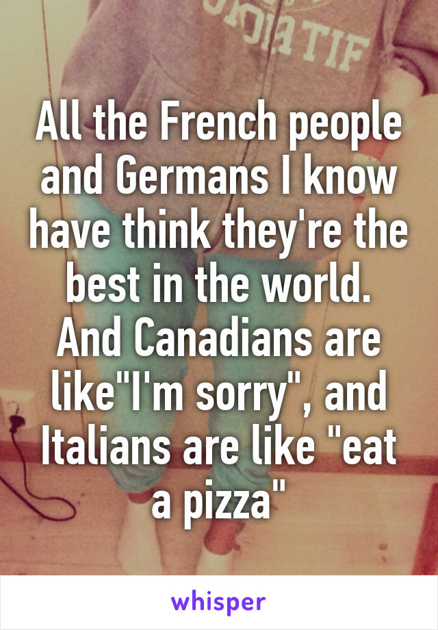 All the French people and Germans I know have think they're the best in the world.
And Canadians are like"I'm sorry", and Italians are like "eat a pizza"