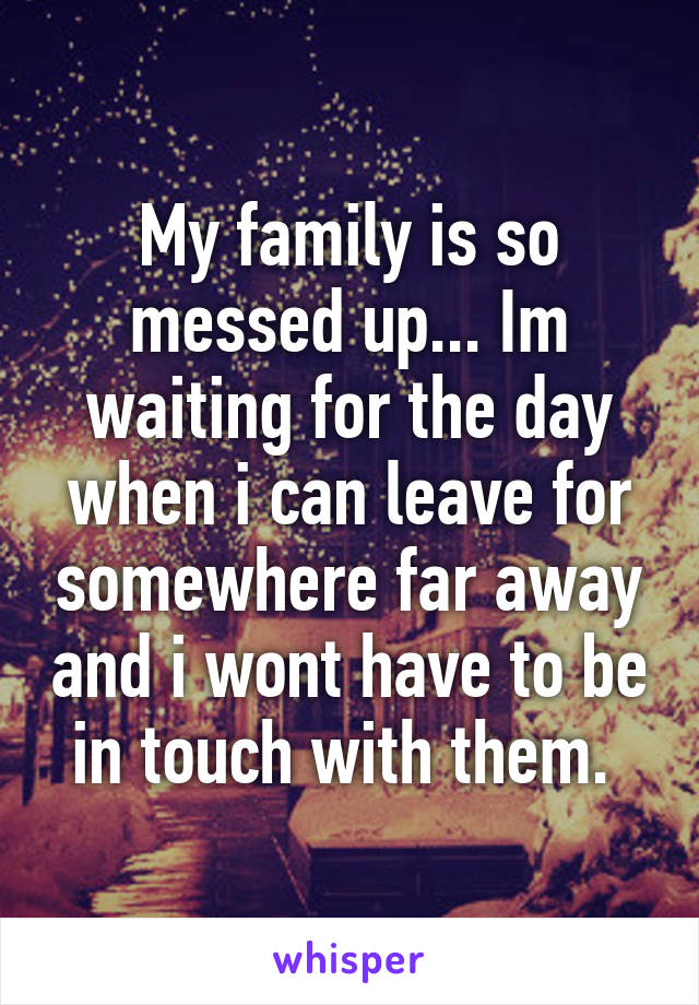 My family is so messed up... Im waiting for the day when i can leave for somewhere far away and i wont have to be in touch with them. 