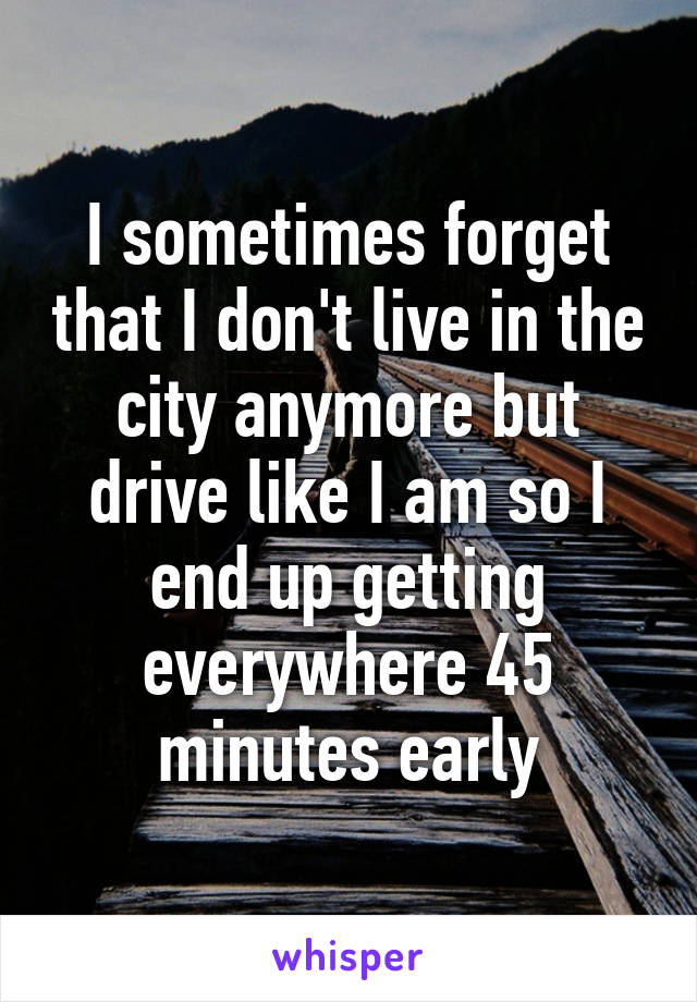 I sometimes forget that I don't live in the city anymore but drive like I am so I end up getting everywhere 45 minutes early