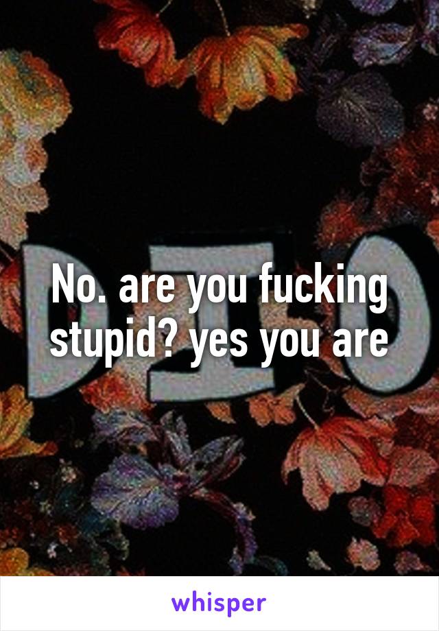 No. are you fucking stupid? yes you are