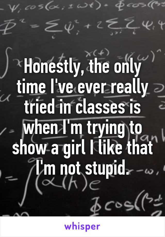 Honestly, the only time I've ever really tried in classes is when I'm trying to show a girl I like that I'm not stupid.