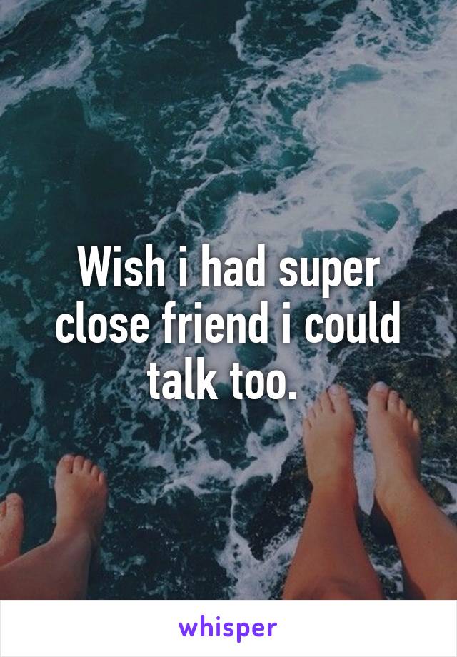 Wish i had super close friend i could talk too. 