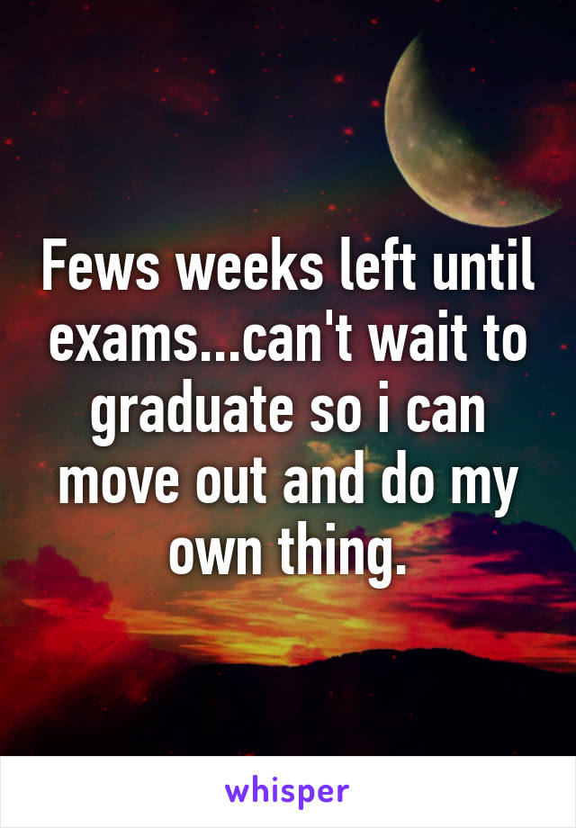 Fews weeks left until exams...can't wait to graduate so i can move out and do my own thing.