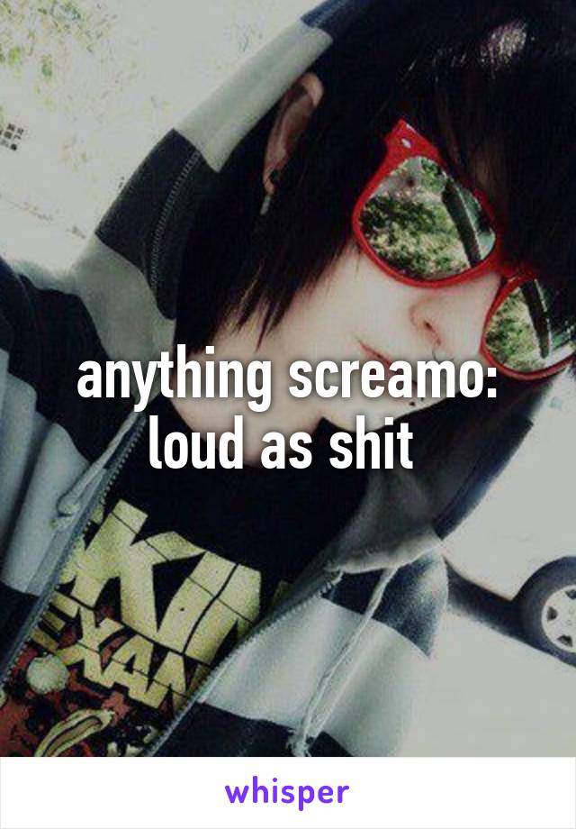 anything screamo: loud as shit 