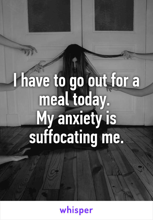 I have to go out for a meal today. 
My anxiety is suffocating me.