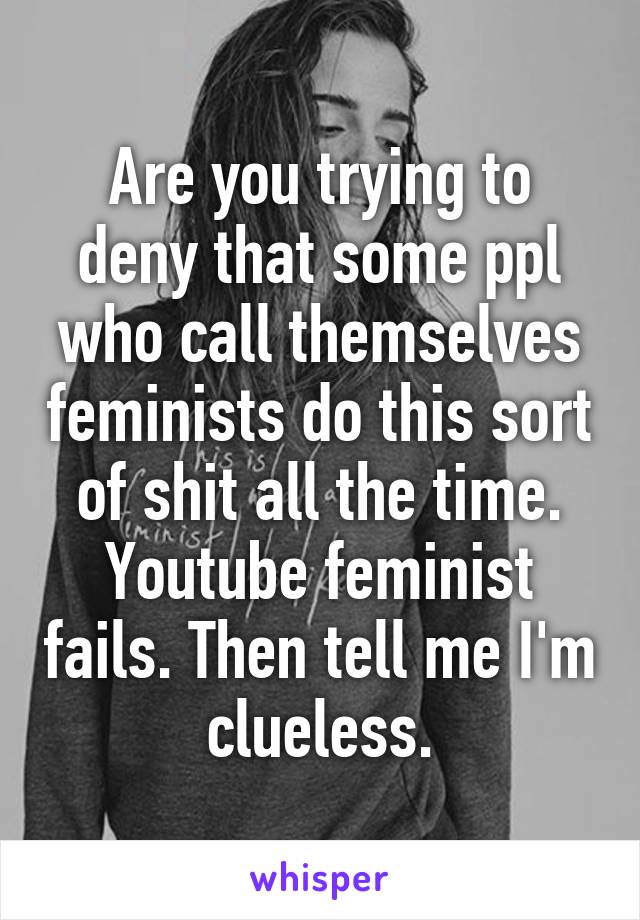 Are you trying to deny that some ppl who call themselves feminists do this sort of shit all the time. Youtube feminist fails. Then tell me I'm clueless.