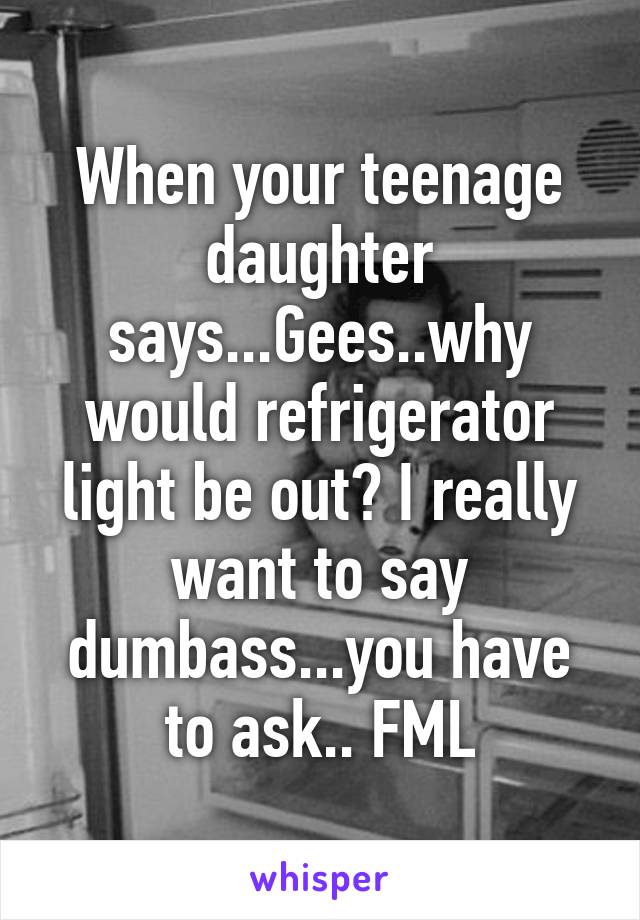 When your teenage daughter says...Gees..why would refrigerator light be out? I really want to say dumbass...you have to ask.. FML