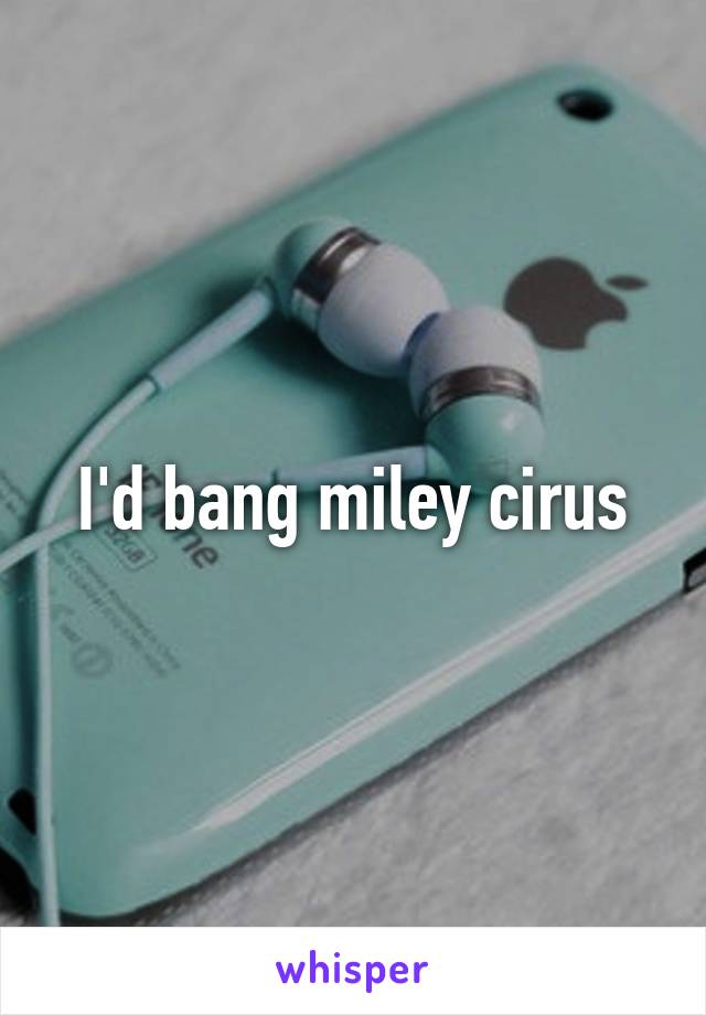 I'd bang miley cirus