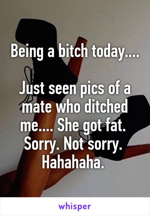 Being a bitch today.... 
Just seen pics of a mate who ditched me.... She got fat. 
Sorry. Not sorry. 
Hahahaha. 