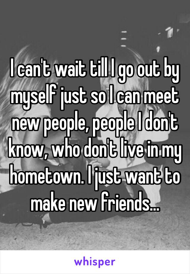 I can't wait till I go out by myself just so I can meet new people, people I don't know, who don't live in my hometown. I just want to make new friends...