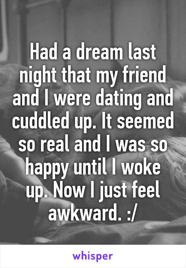 Had a dream last night that my friend and I were dating and cuddled up. It seemed so real and I was so happy until I woke up. Now I just feel awkward. :/