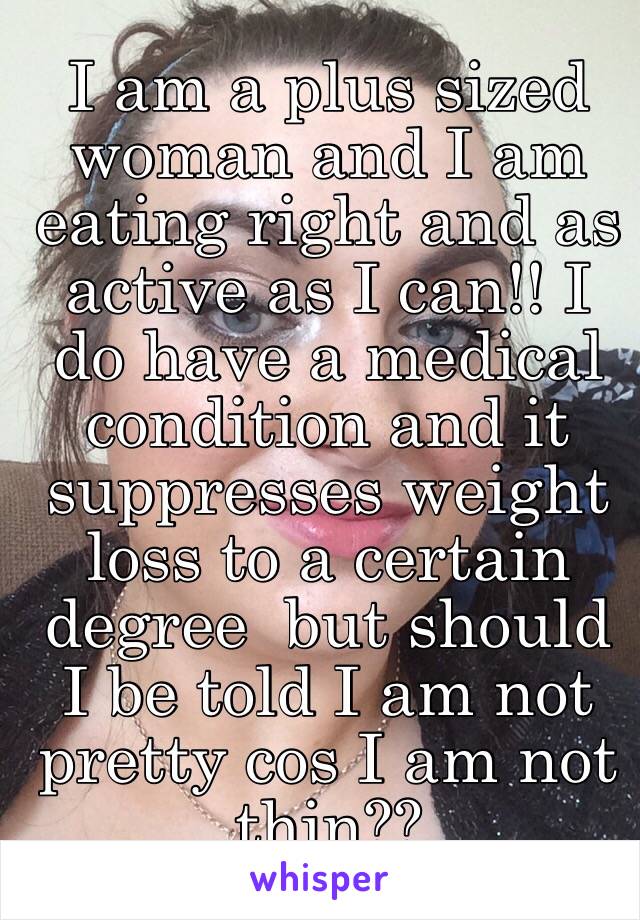 I am a plus sized woman and I am eating right and as active as I can!! I do have a medical condition and it suppresses weight loss to a certain degree  but should I be told I am not pretty cos I am not thin?? 