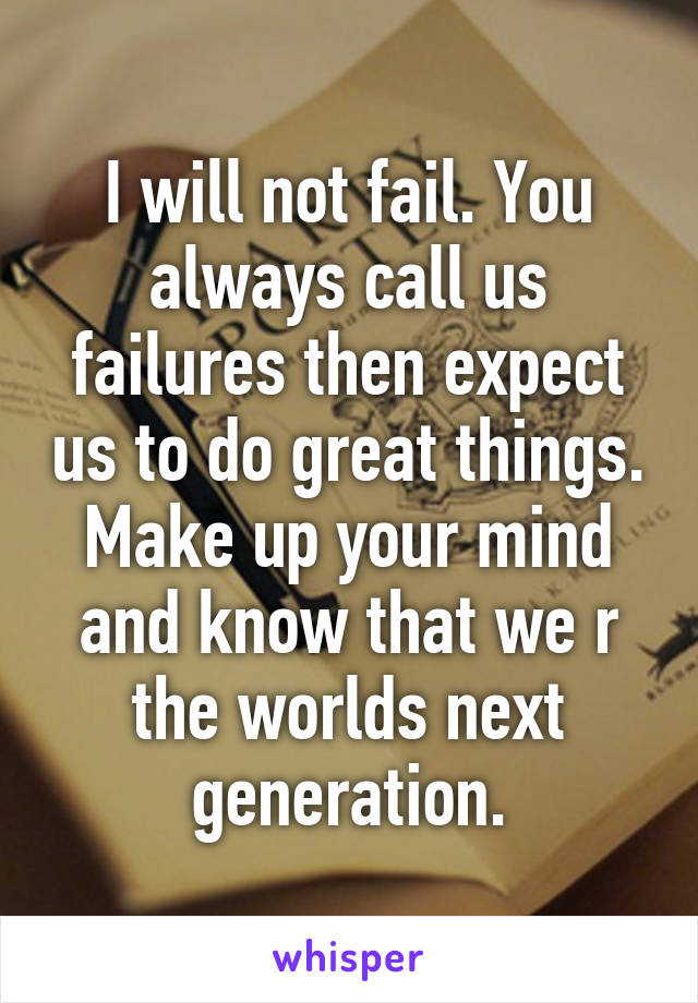 I will not fail. You always call us failures then expect us to do great things. Make up your mind and know that we r the worlds next generation.