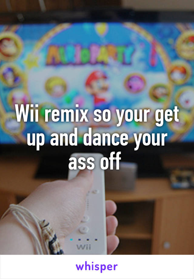 Wii remix so your get up and dance your ass off 