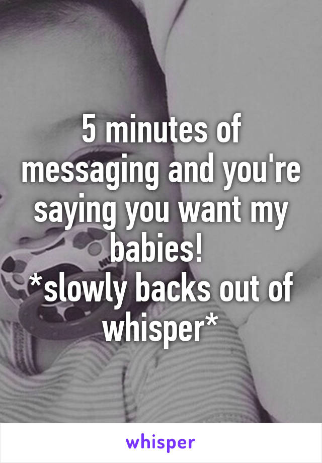 5 minutes of messaging and you're saying you want my babies! 
*slowly backs out of whisper*