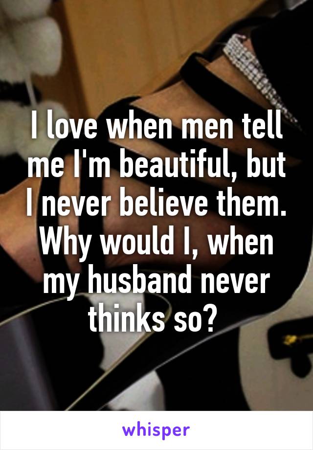 I love when men tell me I'm beautiful, but I never believe them. Why would I, when my husband never thinks so? 