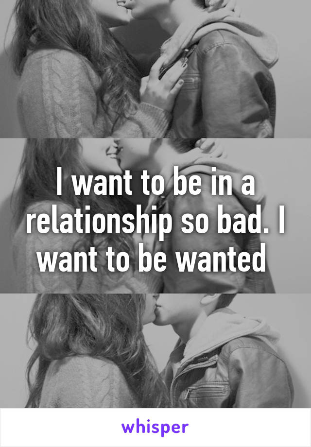 I want to be in a relationship so bad. I want to be wanted 