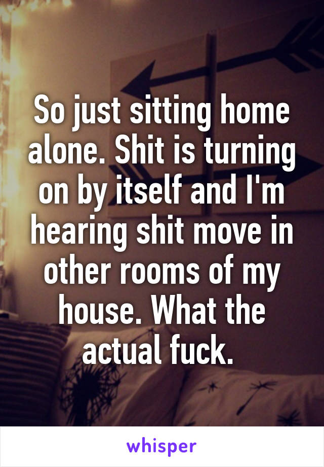 So just sitting home alone. Shit is turning on by itself and I'm hearing shit move in other rooms of my house. What the actual fuck. 