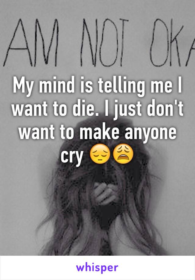 My mind is telling me I want to die. I just don't want to make anyone cry 😔😩