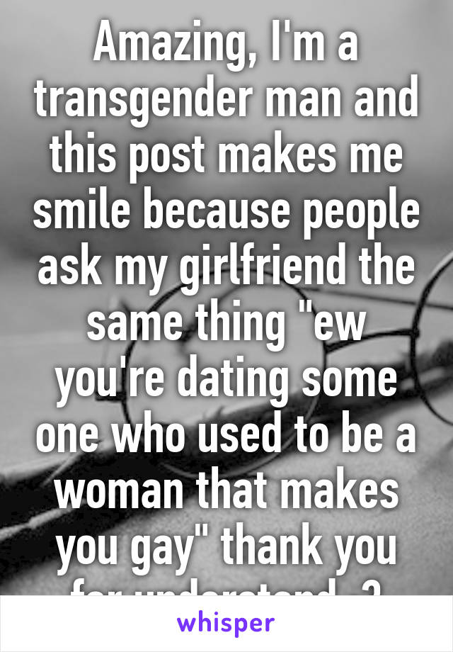 Amazing, I'm a transgender man and this post makes me smile because people ask my girlfriend the same thing "ew you're dating some one who used to be a woman that makes you gay" thank you for understand :3