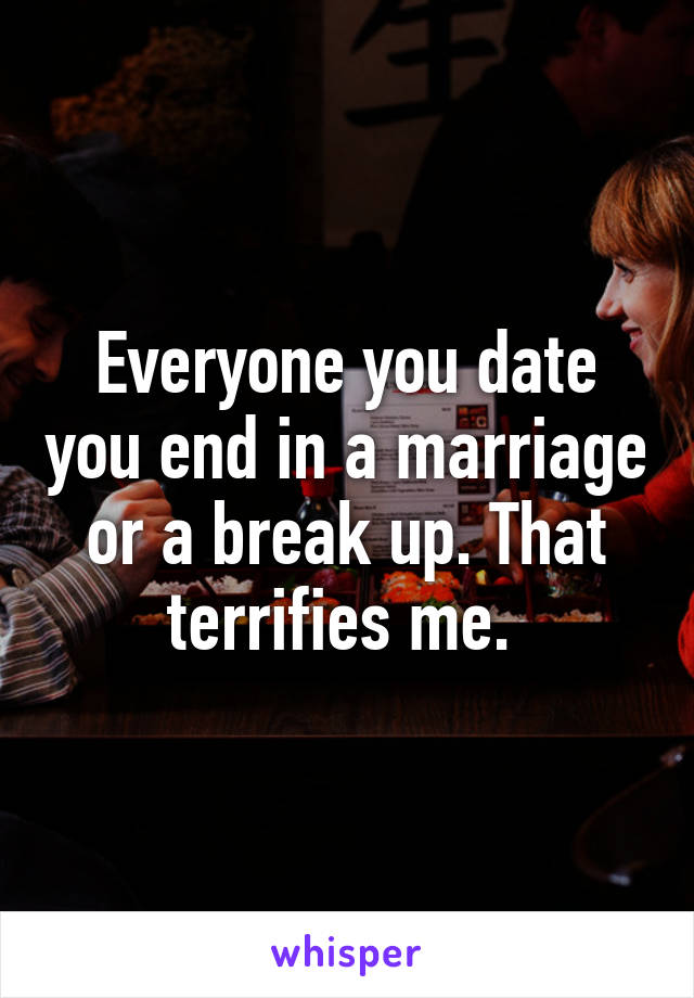 Everyone you date you end in a marriage or a break up. That terrifies me. 