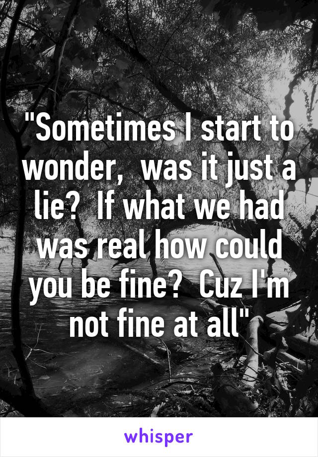 "Sometimes I start to wonder,  was it just a lie?  If what we had was real how could you be fine?  Cuz I'm not fine at all"