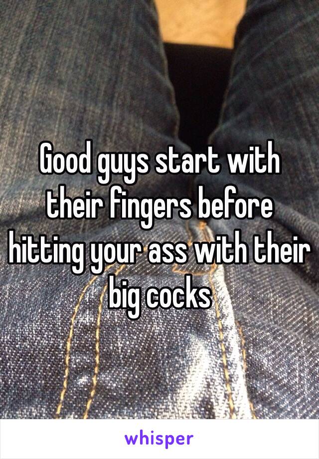 Good guys start with their fingers before hitting your ass with their big cocks