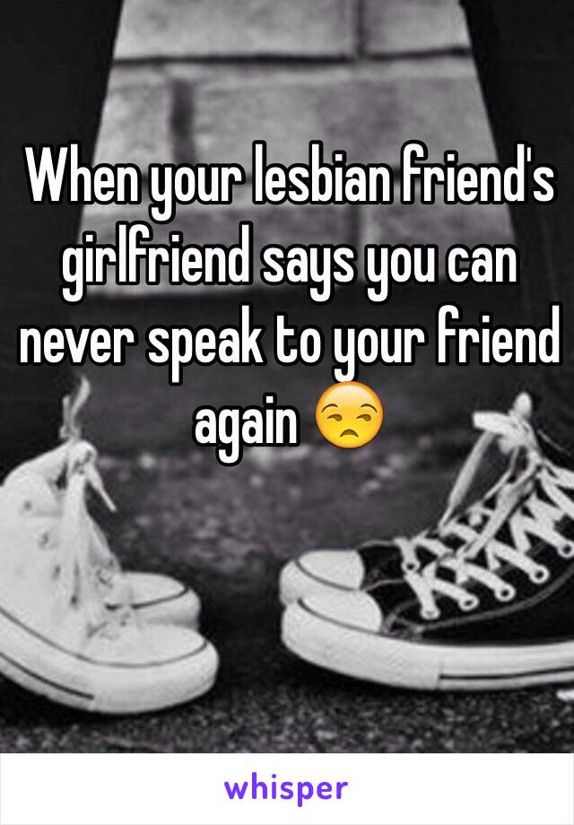 When your lesbian friend's girlfriend says you can never speak to your friend again 😒