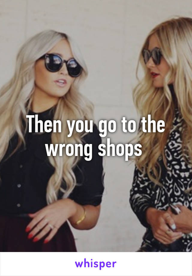 Then you go to the wrong shops 
