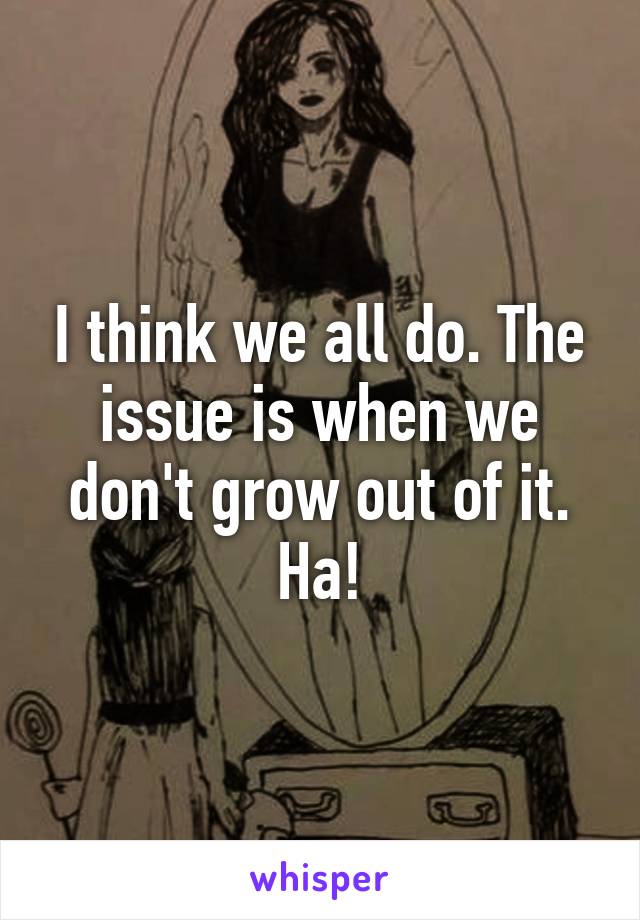 I think we all do. The issue is when we don't grow out of it. Ha!