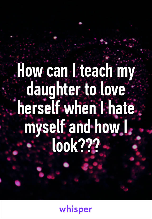 How can I teach my daughter to love herself when I hate myself and how I look???